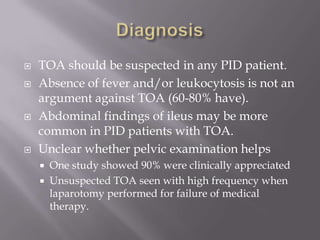DiagnosisTOA should be suspected in any PID patient.Absence of fever and/or leukocytosis is not an argument against TOA (60-80% have).Abdominal findings of ileus may be more common in PID patients with TOA.Unclear whether pelvic examination helpsOne study showed 90% were clinically appreciatedUnsuspected TOA seen with high frequency when laparotomy performed for failure of medical therapy.