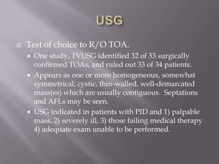 USGTest of choice to R/O TOA.One study, TVUSG identified 32 of 33 surgically confirmed TOAs, and ruled out 33 of 34 patients.Appears as one or more homogeneous, somewhat symmetrical, cystic, thin-walled, well-demarcated mass(es) which are usually contiguous.  Septations and AFLs may be seen.USG indicated in patients with PID and 1) palpable mass, 2) severely ill, 3) those failing medical therapy 4) adequate exam unable to be performed.