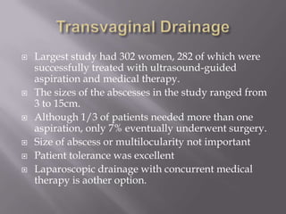 Transvaginal DrainageLargest study had 302 women, 282 of which were successfully treated with ultrasound-guided aspiration and medical therapy.  The sizes of the abscesses in the study ranged from 3 to 15cm.Although 1/3 of patients needed more than one aspiration, only 7% eventually underwent surgery.Size of abscess or multilocularity not importantPatient tolerance was excellentLaparoscopic drainage with concurrent medical therapy is aother option.