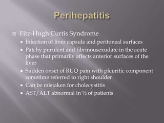 PerihepatitisFitz-Hugh Curtis SyndromeInfection of liver capsule and peritoneal surfacesPatchy purulent and fibrinousexudate in the acute phase that primarily affects anterior surfaces of the liverSudden onset of RUQ pain with pleuritic component sometime referred to right shoulderCan be mistaken for cholecystitisAST/ALT abnormal in ½ of patients
