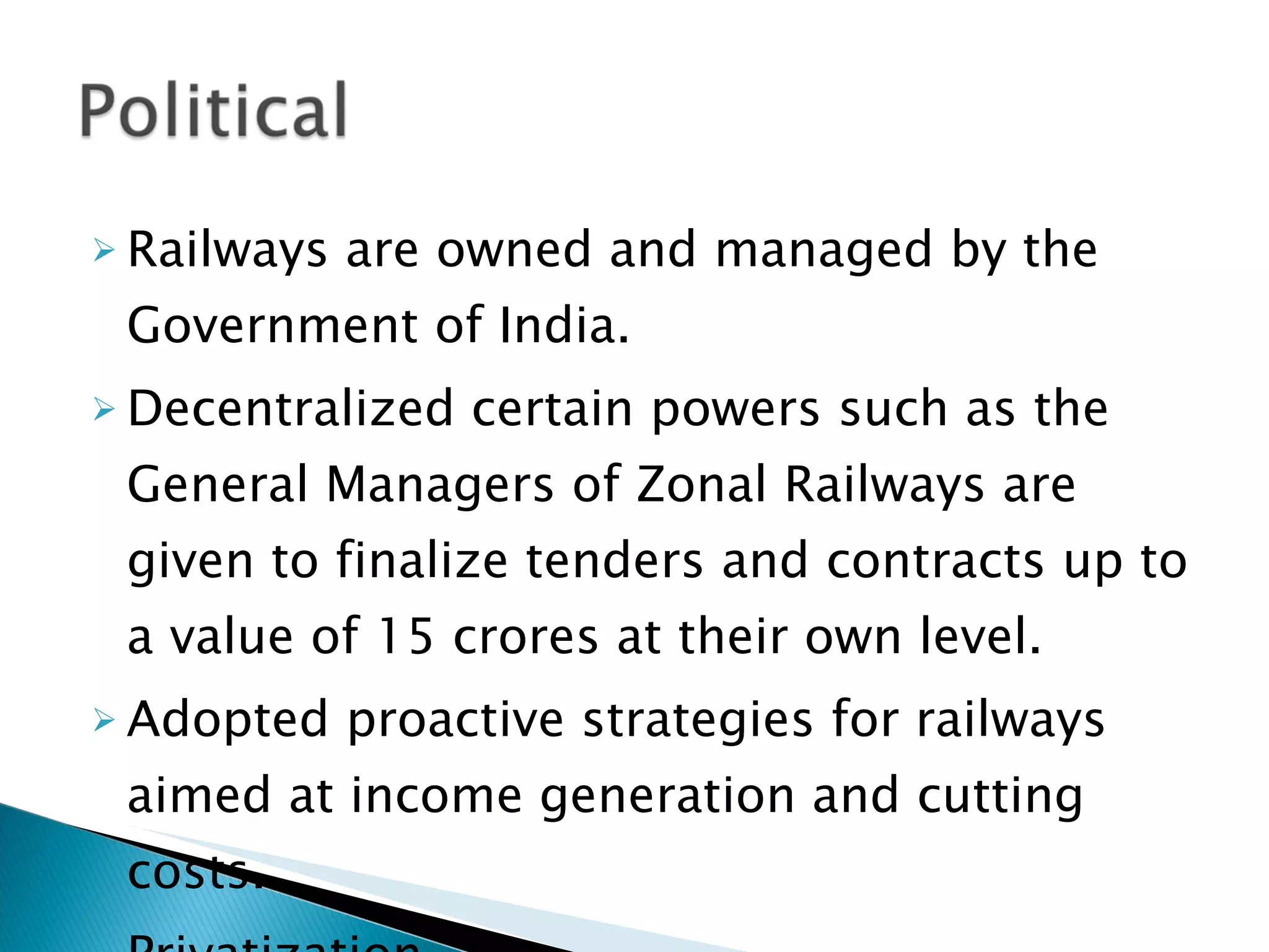 Railways are owned and managed by the Government of India. Decentralized certain powers such as the General Managers of Zonal Railways are given to finalize tenders and contracts up to a value of 15 crores at their own level. Adopted proactive strategies for railways aimed at income generation and cutting costs. Privatization  