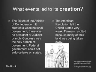 What events led to its creation?The failure of the Articles of Confederation. It created a weak national government, there was no president or Judicial branch. Congress was the only branch of government. Federal government could not enforce laws on states. The American Revolution left the United States very weak. Farmers revolted because many of their land was being taken away.http://www.brown.edu/Students/INDY/archives/2005-10-27/images/constitution.jpgAlic Brock