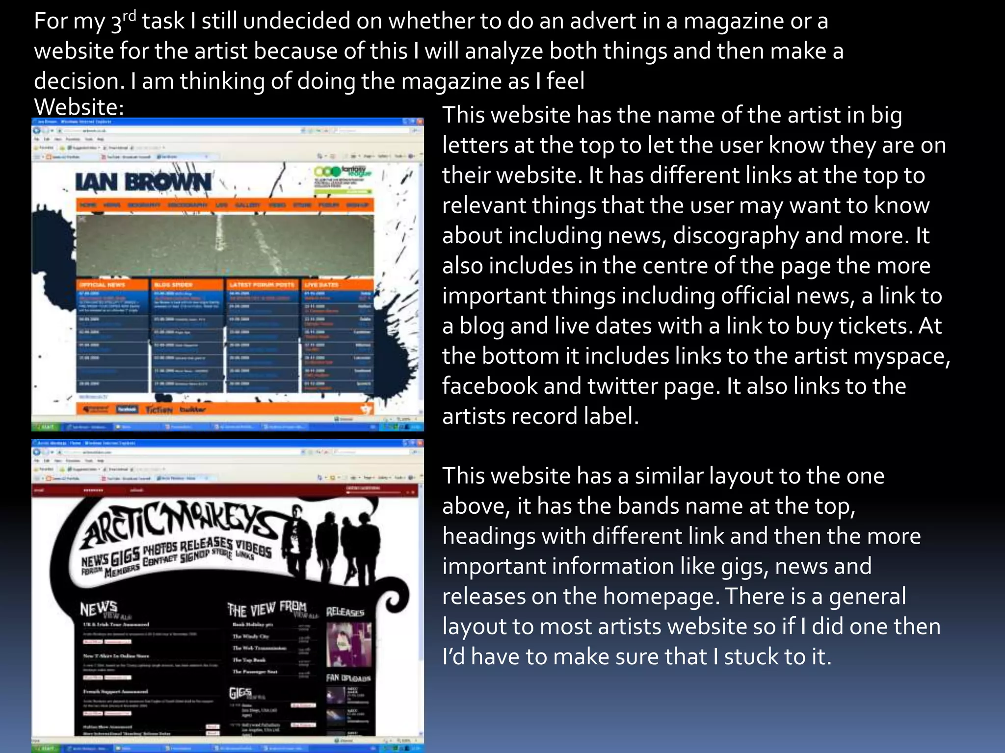 For my 3rd task I still undecided on whether to do an advert in a magazine or a website for the artist because of this I will analyze both things and then make a decision. I am thinking of doing the magazine as I feel Website:This website has the name of the artist in big letters at the top to let the user know they are on their website. It has different links at the top to relevant things that the user may want to know about including news, discography and more. It also includes in the centre of the page the more important things including official news, a link to a blog and live dates with a link to buy tickets. At the bottom it includes links to the artist myspace, facebookand twitter page. It also links to the artists record label.This website has a similar layout to the one above, it has the bands name at the top, headings with different link and then the more important information like gigs, news and releases on the homepage. There is a general layout to most artists website so if I did one then I’d have to make sure that I stuck to it. 
