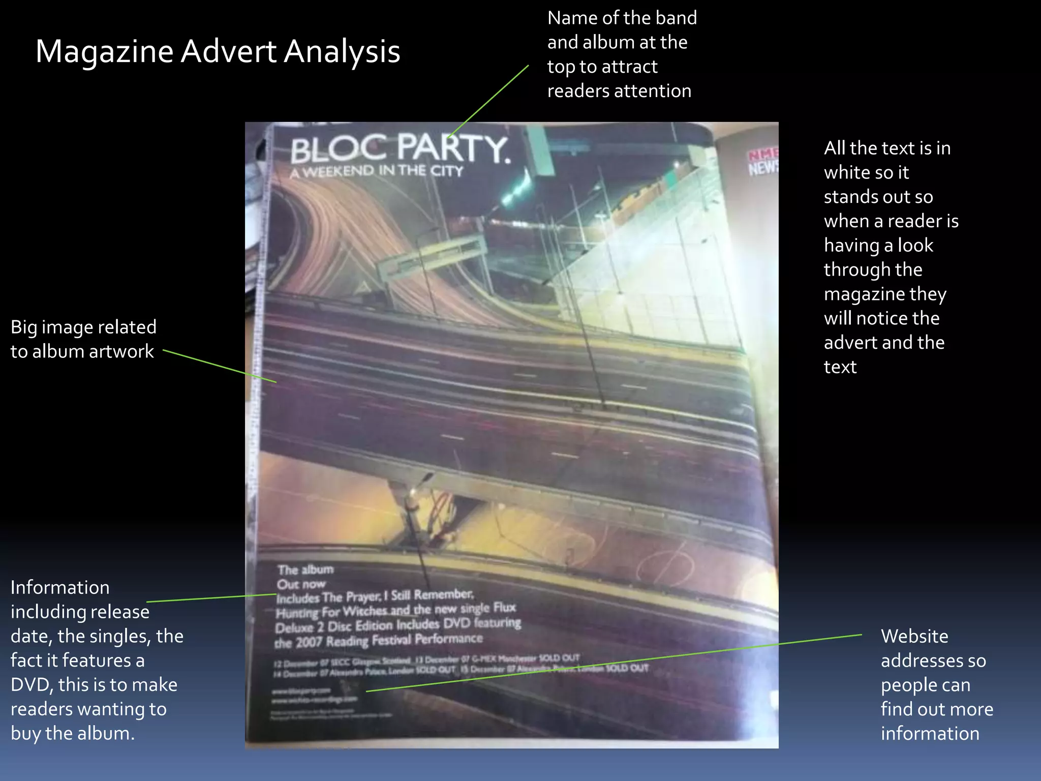 Name of the band and album at the top to attract readers attentionMagazine Advert AnalysisAll the text is in white so it stands out so when a reader is having a look through the magazine they will notice the advert and the textBig image related to album artworkInformation including release date, the singles, the fact it features a DVD, this is to make readers wanting to buy the album.Website addresses so people can find out more information