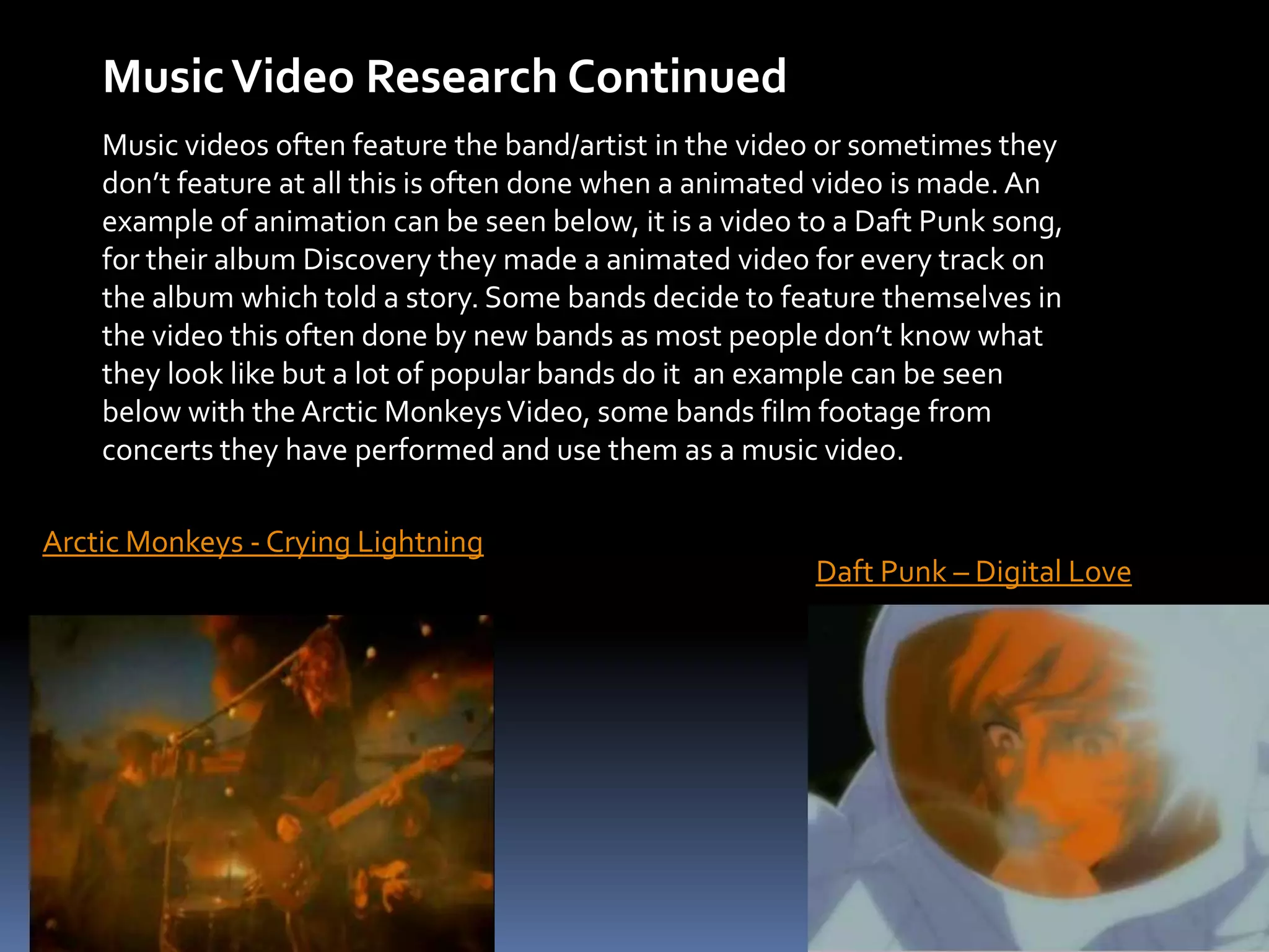 Music Video Research ContinuedMusic videos often feature the band/artist in the video or sometimes they don’t feature at all this is often done when a animated video is made. An example of animation can be seen below, it is a video to a Daft Punk song, for their album Discovery they made a animated video for every track on the album which told a story. Some bands decide to feature themselves in the video this often done by new bands as most people don’t know what they look like but a lot of popular bands do it  an example can be seen below with the Arctic Monkeys Video, some bands film footage from concerts they have performed and use them as a music video.Arctic Monkeys - Crying LightningDaft Punk – Digital Love