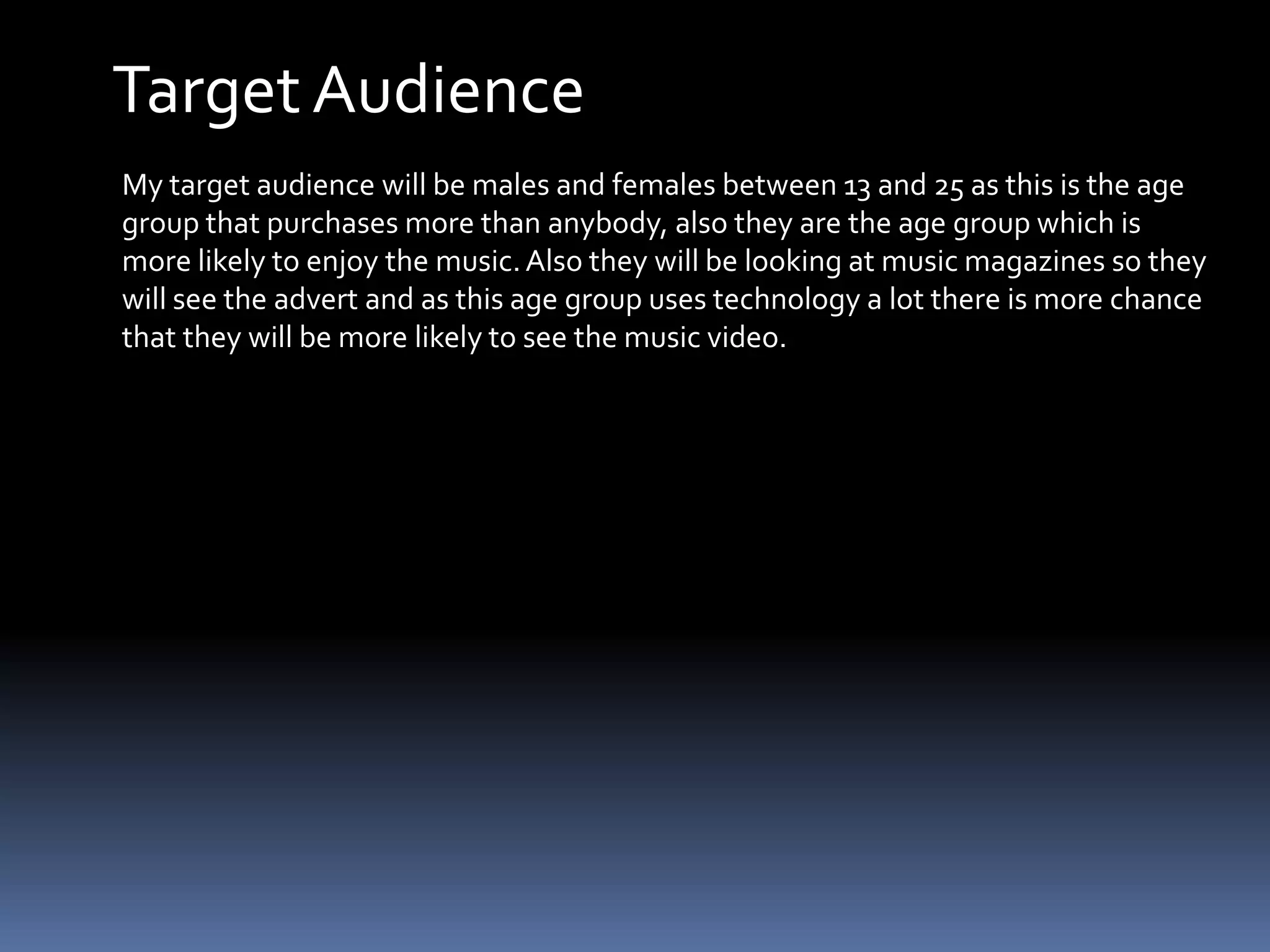 Target AudienceMy target audience will be males and females between 13 and 25 as this is the age group that purchases more than anybody, also they are the age group which is more likely to enjoy the music. Also they will be looking at music magazines so they will see the advert and as this age group uses technology a lot there is more chance that they will be more likely to see the music video.