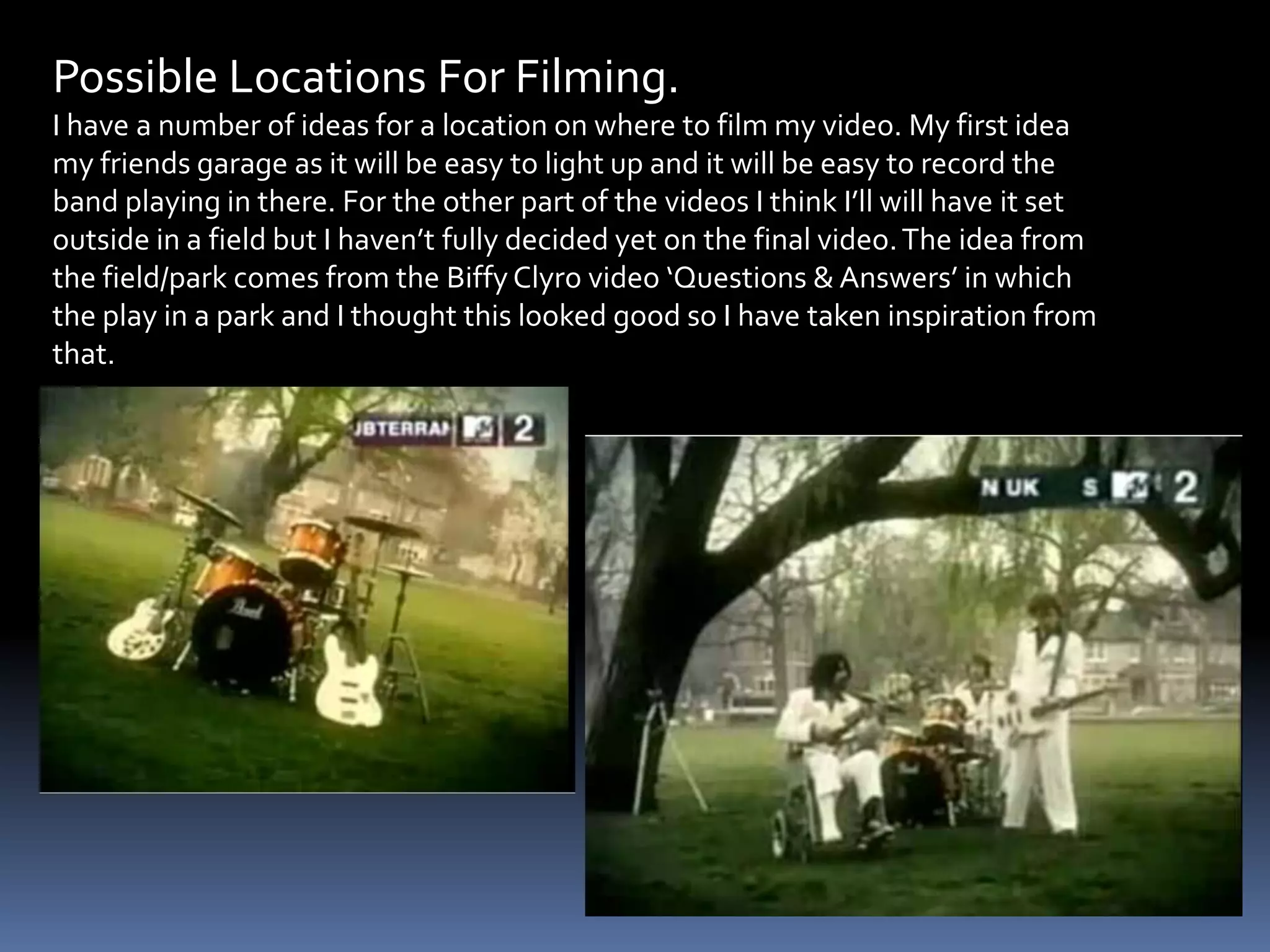 Possible Locations For Filming.I have a number of ideas for a location on where to film my video. My first idea my friends garage as it will be easy to light up and it will be easy to record the band playing in there. For the other part of the videos I think I’ll will have it set outside in a field but I haven’t fully decided yet on the final video. The idea from the field/park comes from the Biffy Clyro video ‘Questions & Answers’ in which the play in a park and I thought this looked good so I have taken inspiration from that.