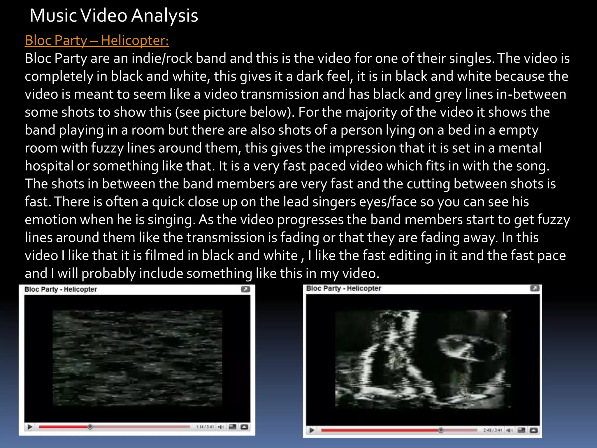 Music Video Analysis Bloc Party – Helicopter:Bloc Party are an indie/rock band and this is the video for one of their singles. The video is completely in black and white, this gives it a dark feel, it is in black and white because the video is meant to seem like a video transmission and has black and grey lines in-between some shots to show this (see picture below). For the majority of the video it shows the band playing in a room but there are also shots of a person lying on a bed in a empty room with fuzzy lines around them, this gives the impression that it is set in a mental hospital or something like that. It is a very fast paced video which fits in with the song. The shots in between the band members are very fast and the cutting between shots is fast. There is often a quick close up on the lead singers eyes/face so you can see his emotion when he is singing. As the video progresses the band members start to get fuzzy lines around them like the transmission is fading or that they are fading away. In this video I like that it is filmed in black and white , I like the fast editing in it and the fast pace and I will probably include something like this in my video. 