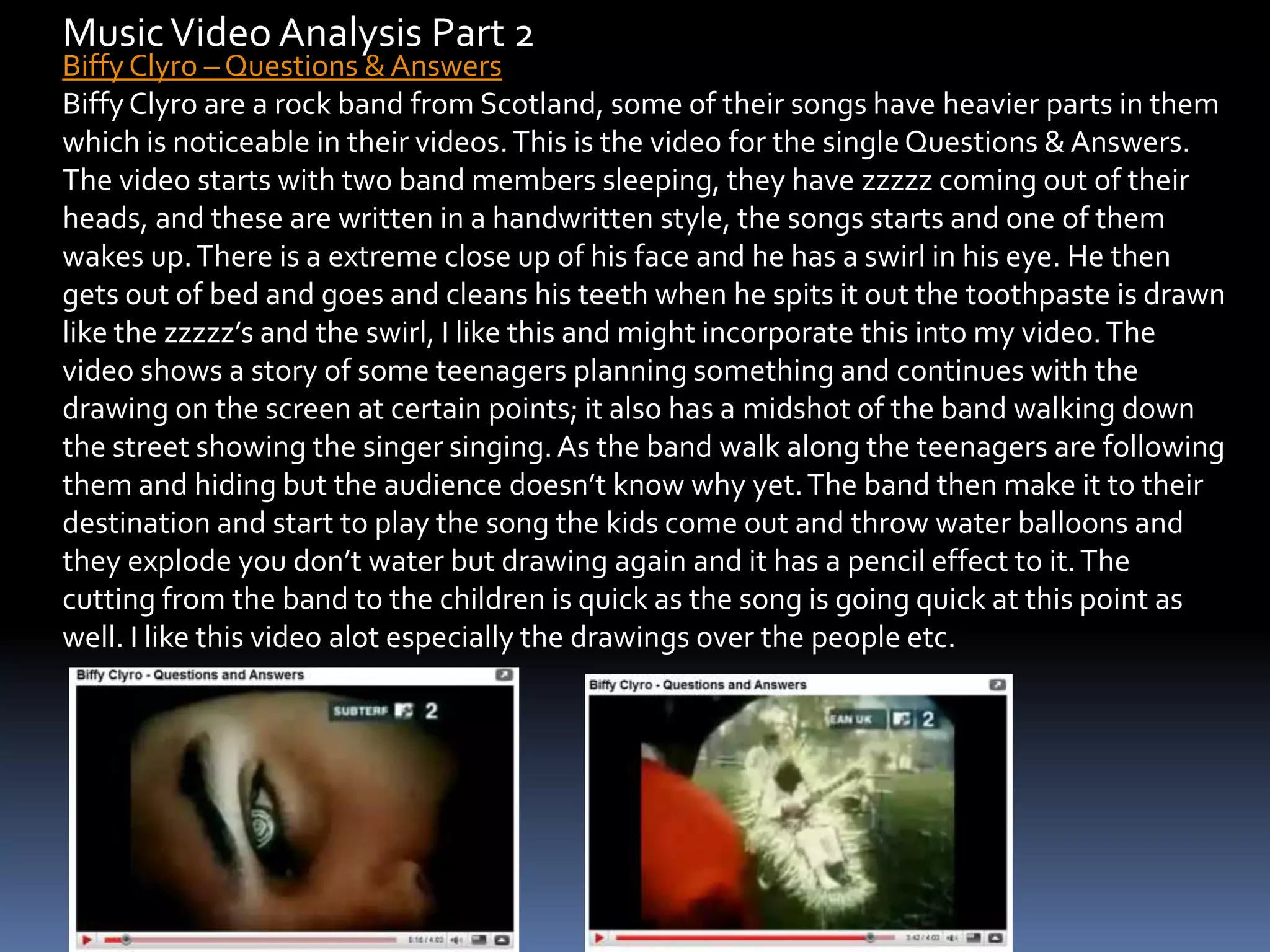 Music Video Analysis Part 2 Biffy Clyro – Questions & AnswersBiffy Clyro are a rock band from Scotland, some of their songs have heavier parts in them which is noticeable in their videos. This is the video for the single Questions & Answers. The video starts with two band members sleeping, they have zzzzz coming out of their heads, and these are written in a handwritten style, the songs starts and one of them wakes up. There is a extreme close up of his face and he has a swirl in his eye. He then gets out of bed and goes and cleans his teeth when he spits it out the toothpaste is drawn like the zzzzz’s and the swirl, I like this and might incorporate this into my video. The video shows a story of some teenagers planning something and continues with the drawing on the screen at certain points; it also has a midshot of the band walking down the street showing the singer singing. As the band walk along the teenagers are following them and hiding but the audience doesn’t know why yet. The band then make it to their destination and start to play the song the kids come out and throw water balloons and they explode you don’t water but drawing again and it has a pencil effect to it. The cutting from the band to the children is quick as the song is going quick at this point as well. I like this video alot especially the drawings over the people etc.
