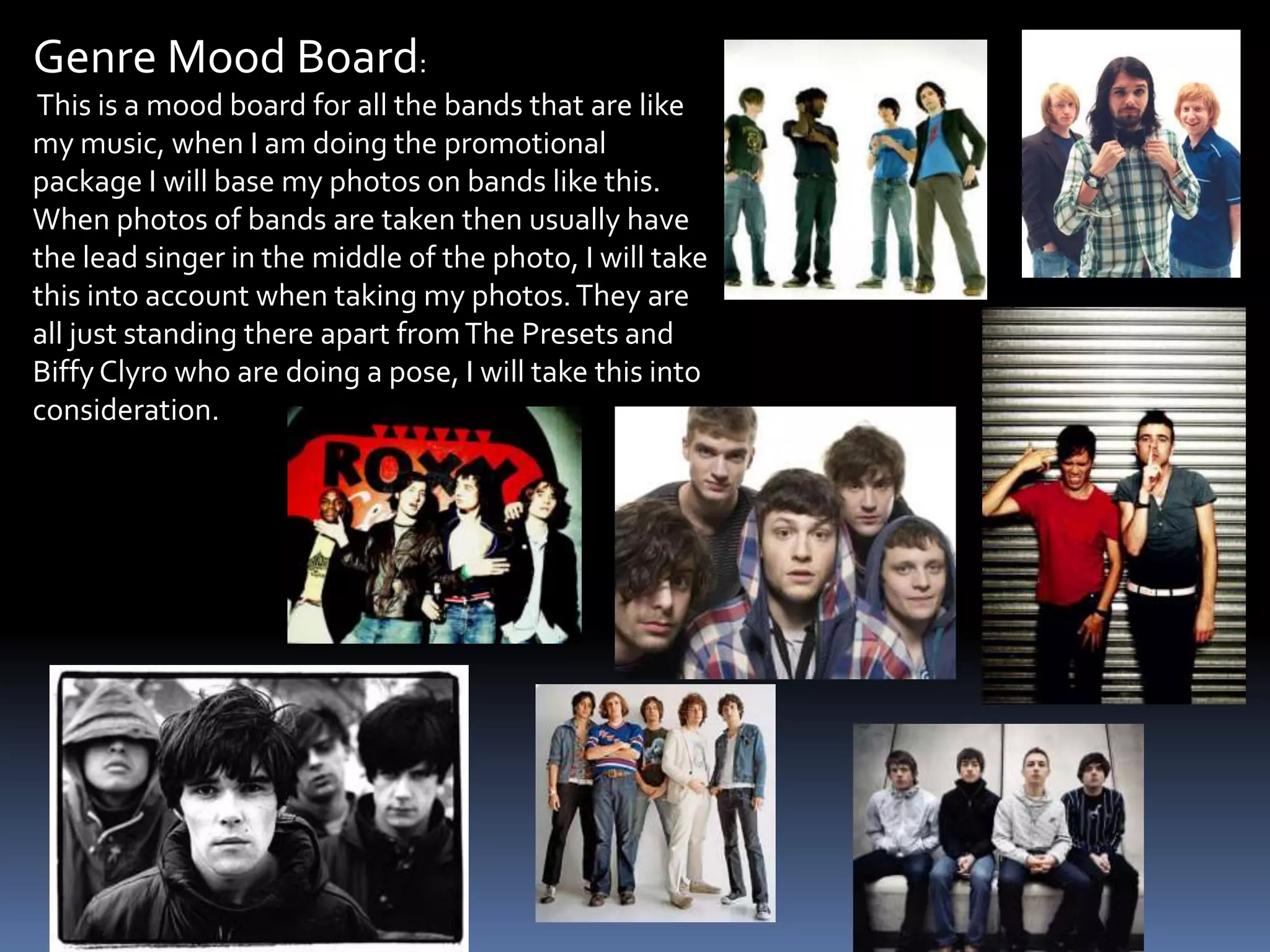 Genre Mood Board: This is a mood board for all the bands that are like my music, when I am doing the promotional package I will base my photos on bands like this. When photos of bands are taken then usually have the lead singer in the middle of the photo, I will take this into account when taking my photos. They are all just standing there apart from The Presets and Biffy Clyro who are doing a pose, I will take this into consideration.