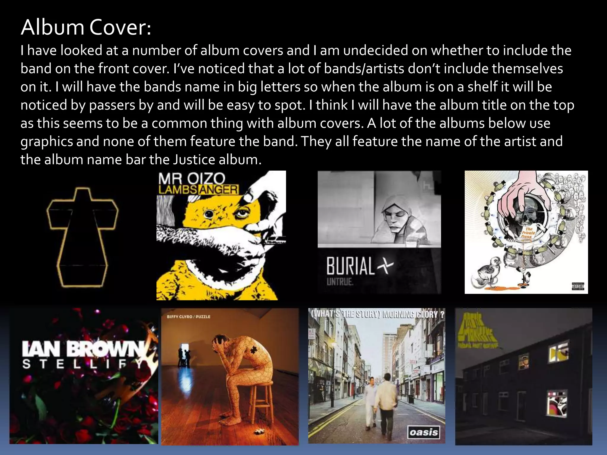 Album Cover:I have looked at a number of album covers and I am undecided on whether to include the band on the front cover. I’ve noticed that a lot of bands/artists don’t include themselves on it. I will have the bands name in big letters so when the album is on a shelf it will be noticed by passers by and will be easy to spot. I think I will have the album title on the top as this seems to be a common thing with album covers. A lot of the albums below use graphics and none of them feature the band. They all feature the name of the artist and the album name bar the Justice album.