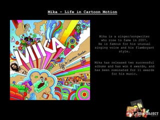 Mika – Life in Cartoon MotionMika is a singer/songwriter who rose to fame in 2007.He is famous for his unusual singing voice and his flamboyantstyle.Mika has released two successfulalbums and has won 4 awards, and has been nominated for 11 awards for his music..