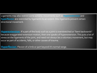 Ligaments may also restrict some actions: movements such as hyperextension and hyperflexionare restricted by ligaments to an extent. Also ligaments prevent certain directional movement.Hyperextension:If a part of the body such as a joint is overstretched or “bent backwards” because exaggerated extension motion, then one speaks of hyperextension. This puts a lot of stress on the ligaments of the joint, and need not always be a voluntary movement, but may occur as part of accidents, falls, or other causes of trauma. Hyperflexion: Flexion of a limb or part beyond it’s normal range. 