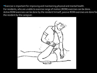 •Exercise is important for improving and maintaining physical and mental health. For residents, who are unable to exercise range of motion (ROM) exercises can be done.Active ROM exercises can be done by the resident himself; passive ROM exercises are done forthe resident by the caregiver. 
