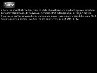 BursaA bursa is a small fluid-filled sac made of white fibrous tissue and lined with synovial membrane.Bursa may also be formed by a synovial membrane that extends outside of the join capsule. It provides a cushion between bones and tendons and/or muscles around a joint; bursa are filled With synovial fluid and are found around almost every major joint of the body. 