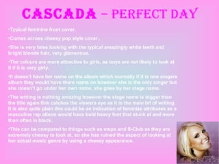 Cascada  – Perfect day Typical feminine front cover. Comes across cheesy pop style cover,. She is very false looking with the typical amazingly white teeth and bright blonde hair, very glamorous.  The colours are more attractive to girls, as boys are not likely to look at it if it is very girly. It doesn’t have her name on the album which normally if it is one singers album they would have there name on however she is the only singer but she doesn’t go under her own name, she goes by her stage name. The writing is nothing amazing however the stage name is bigger than the title again this catches the viewers eye as it is the main bit of writing. It is also quite plain this could be an indication of feminize attributes as a masculine rap album would have bold heavy font that stuck at and more than often in black. This can be compared to things such as steps and S-Club as they are extremely cheesy to look at, so she has ruined the aspect of looking at her actual music genre by using a cheesy appearance. 