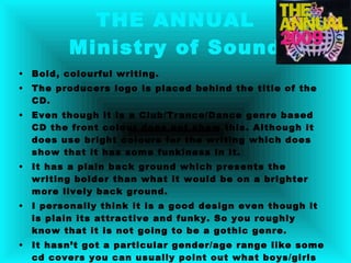 THE ANNUAL Ministry of Sound Bold, colourful writing. The producers logo is placed behind the title of the CD. Even though it is a Club/Trance/Dance genre based CD the front colour does not show this. Although it does use bright colours for the writing which does show that it has some funkiness in it. It has a plain back ground which presents the writing bolder than what it would be on a brighter more lively back ground. I personally think it is a good design even though it is plain its attractive and funky. So you roughly know that it is not going to be a gothic genre. It hasn’t got a particular gender/age range like some cd covers you can usually point out what boys/girls would like, same for the age range you wouldn’t see an elderly person look at it, it would be more appealing to younger people By using the badge it does say that it is the ministry of sound this gives away that they are serious about music. 