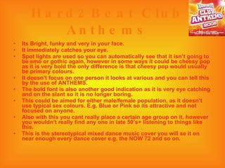 Hard2Beat Club Anthems Its Bright, funky and very in your face. It immediately catches your eye. Spot lights are used so you can automatically see that it isn’t going to be emo or gothic again, however in some ways it could be cheesy pop as it is very bold the only difference is that cheesy pop would usually be primary colours. It doesn’t focus on one person it looks at various and you can tell this by the use of ANTHEMS. The bold font is also another good indication as it is very eye catching and on the slant so it is no longer boring. This could be aimed for either male/female population, as it doesn’t use typical sex colours. E.g. Blue or Pink so its attractive and not focused on anyone. Also with this you cant really place a certain age group on it, however  you wouldn’t really find any one in late 50’s+ listening to things like this. This is the stereotypical mixed dance music cover you will se it on near enough every dance cover e.g. the NOW 72 and so on. 