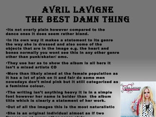 Avril Lavigne The best damn thing Its not overly plain however compared to the dance ones it does seem rather bland. In its own way it makes a statement to its genre the way she is dressed and also some of the objects that are in the image e.g. the heart and bones normally you wont see this in any other genre other than punk/skater/ emo. They use her as to show the album is all hers it isn’t a mixed artists CD  More than likely aimed at the female population as it has a lot of pink on it and fair do some men nowadays don’t mind pink but it still categorized as a feminine colour. The writing isn’t anything heavy it is in a simple font however her name is bolder than  the album title which is clearly a statement of her work. Out of all the images this is the most naturalistic She is an original individual almost as if two fingers up at every other genre style. 