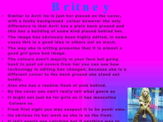 Britney Similar to Avril its is just her placed on the cover, with a funky background  colour however the only difference is that Avril has a plain back ground and this has a building of some kind placed behind her. The image has obviously been highly edited, in some cases this is a good idea in others not so much. The way she is sitting promotes that it is almost a good girl gone bad image. The colours aren’t majorly in your face but going back to past cd covers from her you can see how technology in editing has changed, because she is a different colour to the back ground she stand out boldly. Also she has a random flash of pink behind. By the cover you can’t really tell what genre as  It might not just be for girls as it has masculine  Colours to. From first sight you may suspect it to be punk/ emo. Its obvious its her work as she is on the front. It isn’t overly eye catching but if anything was to catch Your eye it would be the use of colour. 
