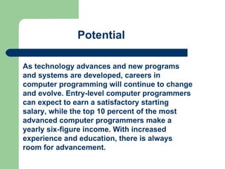 As technology advances and new programs and systems are developed, careers in computer programming will continue to change and evolve. Entry-level computer programmers can expect to earn a satisfactory starting salary, while the top 10 percent of the most advanced computer programmers make a yearly six-figure income. With increased experience and education, there is always room for advancement.  Potential 