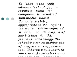 Computer Education :   To  keep  pace  with  advance technology ,  a  separate  room  for computer  is  provided.  Multimedia  based  Computer training appropriate to the  age of  the student will be imparted  in  order  to  develop  his/ her interest  in  this  fabulous  technology. The school insists on making use of computers as application tool. Children would learn to make use of computers to do their art work , home work , Making cartoon films , banners  etc. in future.  