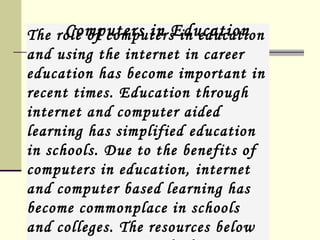 The role of computers in education and using the internet in career education has become important in recent times. Education through internet and computer aided learning has simplified education in schools. Due to the benefits of computers in education, internet and computer based learning has become commonplace in schools and colleges. The resources below are on computers and education.  Computers in Education 
