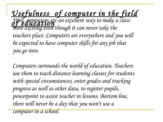Well, computers are an excellent way to make a class more exciting even though it can never take the teachers place. Computers are everywhere and you will be expected to have computer skills for any job that you go into.  Computers surrounds the world of education. Teachers use them to teach distance learning classes for students with special circumstances, enter grades and tracking progress as well as other data, to register pupils, powerpoint to assist teacher in lessons. Bottom line, there will never be a day that you won't use a computer in a school. Usefulness  of computer in the field of education 