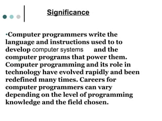 Significance Computer programmers write the language and instructions used to to develop  computer systems        and the computer programs that power them. Computer programming and its role in technology have evolved rapidly and been redefined many times. Careers for computer programmers can vary depending on the level of programming knowledge and the field chosen.  Significance 