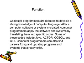 Computer programmers are required to develop a strong knowledge of computer language. After a computer software or system is created, computer programmers apply the software and systems by translating them into specific codes. Some of these codes include Java, ACTOR, COBOL, and C++. Computer programmers can also find careers fixing and updating programs and systems that already exist.  Function 