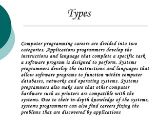 Computer programming careers are divided into two categories. Applications programmers develop the instructions and language that complete a specific task a software program is designed to perform. Systems programmers develop the instructions and languages that allow software programs to function within computer databases, networks and operating systems. Systems programmers also make sure that other computer hardware such as printers are compatible with the systems. Due to their in-depth knowledge of the systems, systems programmers can also find careers fixing the problems that are discovered by applications programmers.  Types 