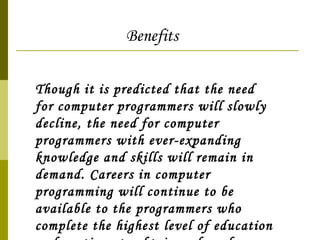 Though it is predicted that the need for computer programmers will slowly decline, the need for computer programmers with ever-expanding knowledge and skills will remain in demand. Careers in computer programming will continue to be available to the programmers who complete the highest level of education and continue to obtain and apply new knowledge of computer languages.  Benefits 