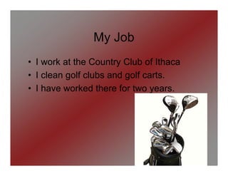 My Job
• I work at the Country Club of Ithaca
• I clean golf clubs and golf carts.
• I have worked there for two years.
 