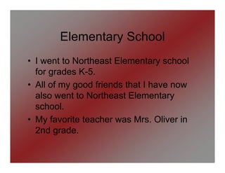 Elementary School
• I went to Northeast Elementary school
  for grades K-5.
• All of my good friends that I have now
  also went to Northeast Elementary
  school.
• My favorite teacher was Mrs. Oliver in
  2nd grade.
 