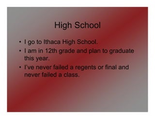 High School
• I go to Ithaca High School.
• I am in 12th grade and plan to graduate
  this year.
• I’ve never failed a regents or final and
  never failed a class.
 