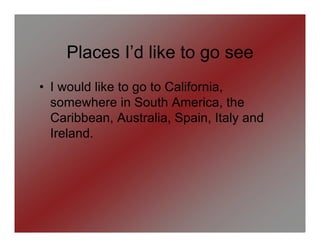 Places I’d like to go see
• I would like to go to California,
  somewhere in South America, the
  Caribbean, Australia, Spain, Italy and
  Ireland.
 