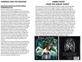 FLORENCE AND THE MACHINE RABBIT HEART - FROM THE ALBUM ‘LUNGS’ http://www.youtube.com/watch?v=hHqbco0zHWo&feature=fvst The release for Florence and the Machines album ‘Lungs’ features a detailed front cover with a large centre image of the artist. I think this front album cover appeals to more of an arty/indie  audience ranging from the ages 16- late 20’s. This album was Florence and the Machines  big break onto the music scene , ‘Lungs’ has been her first major album, which a wide audience has paid attention to.  The cover behind looks more like an artists painting, with small detailed flowers and birds, this could represent mainly girly things. The main image also looks like a painting rather than a photo.  An interesting contrast is created from a realistic picture of Florence  through to an unrealistic image of her lungs within her chest.  The image used may suggest Florence is more of a gentle, down to earth artist. The album is in  full colour but cold tones, yet the title stands out against the black background of the border.  A mid shot is used of the artist, this establishes her outfit and appearance in general.  The layout of the CD is simple, the title of the album doesn&apos;t appear to stand out unlike other album covers, in contrast it blends in instead. The name of the artist is in an almost scrawly type of writing, as though it has been handwritten.  This could show that Florence has a unique and different style, it could also show she isnt stereotypical, unlike other artists.  The album seems creative and quirky. The image is definitely  eye catching and even from looking at the cover I would definitely be interested in giving the album a listen. Florence and the machine- Rabbit heart. Florence and the machine begins her video with a close up shot of her face, this establishes the artist of the song. The camera work is unsteady, as though it has been deliberately made to look like more of a home-made video, rather than a professional one. The video is mainly narrative and concept based with no elements of live performance. A short story relates to the video and small links appear throughout, although if you don’t know the story, then the links don’t seem as obvious. A particularly outstanding shot used, is a mid four shot of four people lined across a table, Florence is positioned in the middle pulling an almost bewildered pose. The story is about sacrificing a girls innocence, and some shots used resemble this , such as a close up shot of a pigs head amongst people sitting at a white table. The pigs head links to death and the white links towards innocence. The mise en scene is unusual compared to other music videos. It is set amongst woods which appear sunny, where as the theme of the video is quite dark and sinister. The ‘Rabbit heart’ video was Florence and the Machines biggest video to be released, even though the video has more of an artistic style, it sent Florence straight into number 12 of the UK singles chart. Florence and the machine targets an audience between the ages of around 17 to older adults, with an alternative/punk music taste. The video has an artistic and indie feel to it, which targets her younger audience. The edits used are dissolve, fade to white and jump cuts, which are all forms of transition to different scenes.  