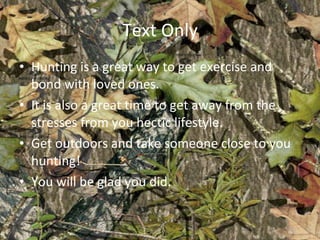 Text Only Hunting is a great way to get exercise and bond with loved ones. It is also a great time to get away from the stresses from you hectic lifestyle. Get outdoors and take someone close to you hunting! You will be glad you did. 