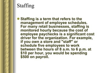 Staffing  Staffing is a term that refers to the management of employee schedules. For many retail businesses, staffing is monitored hourly because the cost of employee paychecks is a significant cost driver for the organization. For example, if you own a store and "staff" or schedule five employees to work between the hours of 8 a.m. to 6 p.m. at $10 per hour, you would be spending $500 on payroll.  