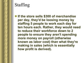 Staffing  If the store sells $300 of merchandise per day, they'd be loosing money by staffing 5 people to work each day for ten hours each. Rather, they would need to reduce their workforce down to 2 people to ensure they aren't spending more money on payroll (otherwise known as labor cost) than what they're making in sales (which is essentially how profit is derived).  