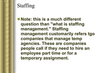 Staffing  Note: this is a much different question than "what is staffing management." Staffing management customarily refers tgo companies that manage temp agencies. These are companies people call if they need to hire an employee part time or for a temporary assignment.  