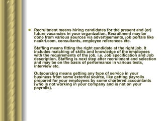 Recruitment means hiring candidates for the present and (or) future vacancies in your organization. Recruitment may be done from various sources via advertisements, job portals like naukri.com, consultants, employee references etc.  Staffing means fitting the right candidate at the right job. It includes matching of skills and knowledge of the employees with the requirements of the job, i.e. Job specification and Job description. Staffing is next step after recruitment and selection and may be on the basis of performance in various tests, interview etc. Outsourcing means getting any type of service in your business from some external source, like getting payrolls prepared for your employees by some chartered accountants (who is not working in your company and is not on your payrolls). 