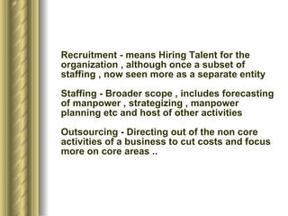Recruitment - means Hiring Talent for the organization , although once a subset of staffing , now seen more as a separate entity Staffing - Broader scope , includes forecasting of manpower , strategizing , manpower planning etc and host of other activities Outsourcing - Directing out of the non core activities of a business to cut costs and focus more on core areas .. 