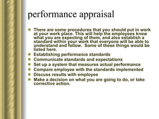 performance appraisal There are some procedures that you should put in work at your work place. This will help the employees know what you are expecting of them, and also establish a standard within your work that everyone will be able to understand and follow.  Some of these things would be listed here. Establishing performance standards Communicate standards and expectations Set up a system that measures actual performance Compare employee with the standards implemented Discuss results with employee Make a decision on what you are going to do, or take corrective action. 