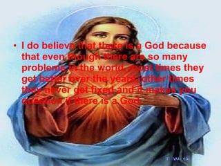 I do believe that there is a God because that even though there are so many problems in the world, most times they get better over the years, other times they never get fixed and it makes you question if there is a God. 