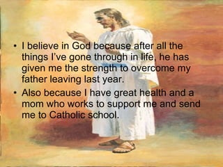 I believe in God because after all the things I’ve gone through in life, he has given me the strength to overcome my father leaving last year.  Also because I have great health and a mom who works to support me and send me to Catholic school. 