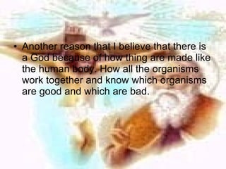 Another reason that I believe that there is a God because of how thing are made like the human body. How all the organisms work together and know which organisms are good and which are bad.  