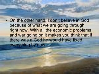 On the other hand, I don’t believe in God because of what we are going through right now. With all the economic problems and war going on it makes you think that if there was a God he would have fixed everything by now. 