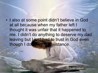 I also at some point didn’t believe in God at all because when my father left I thought it was unfair that it happened to me. I didn’t do anything to deserve my dad leaving but I just had to trust in God even though I doubted his existance. 