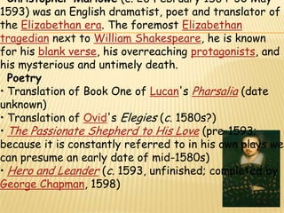 Christopher Marlowe (c. 26 February 1564–30 May 1593) was an English dramatist, poet and translator of the Elizabethan era. The foremost Elizabethantragedian next to William Shakespeare, he is known for his blank verse, his overreaching protagonists, and his mysterious and untimely death.PoetryTranslation of Book One of Lucan's Pharsalia (date unknown)
